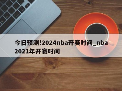 今日预测!2024nba开赛时间_nba2021年开赛时间