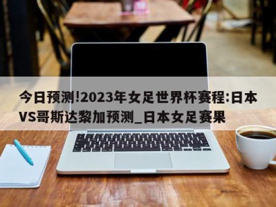 今日预测!2023年女足世界杯赛程:日本VS哥斯达黎加预测_日本女足赛果