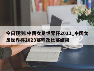 今日预测!中国女足世界杯2023_中国女足世界杯2023赛程及比赛结果