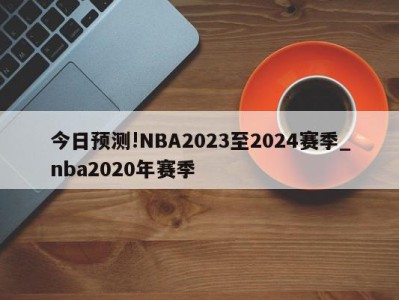 今日预测!NBA2023至2024赛季_nba2020年赛季