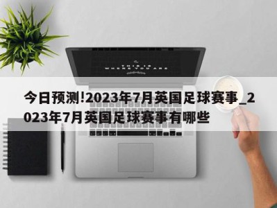 今日预测!2023年7月英国足球赛事_2023年7月英国足球赛事有哪些