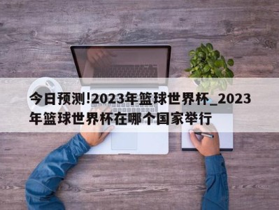 今日预测!2023年篮球世界杯_2023年篮球世界杯在哪个国家举行