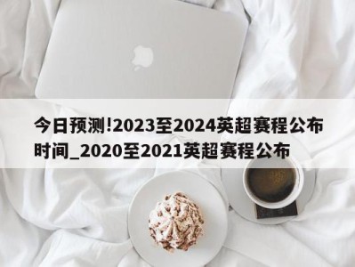 今日预测!2023至2024英超赛程公布时间_2020至2021英超赛程公布