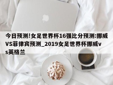 今日预测!女足世界杯16强比分预测:挪威VS菲律宾预测_2019女足世界杯挪威vs英格兰