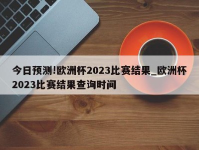 今日预测!欧洲杯2023比赛结果_欧洲杯2023比赛结果查询时间