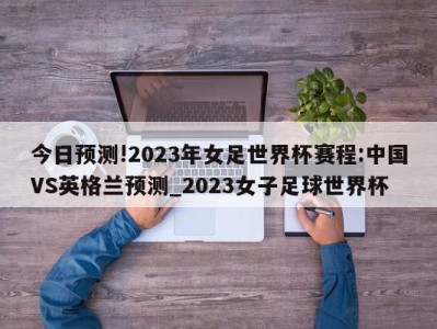 今日预测!2023年女足世界杯赛程:中国VS英格兰预测_2023女子足球世界杯