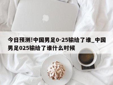 今日预测!中国男足0-25输给了谁_中国男足025输给了谁什么时候