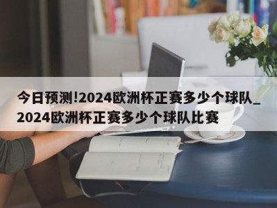 今日预测!2024欧洲杯正赛多少个球队_2024欧洲杯正赛多少个球队比赛