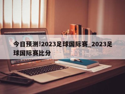 今日预测!2023足球国际赛_2023足球国际赛比分