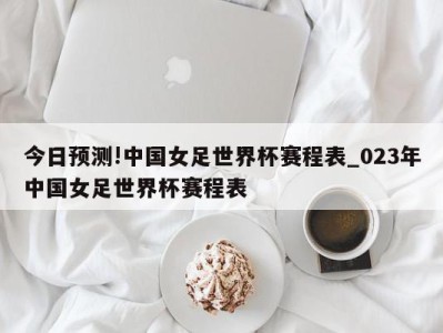 今日预测!中国女足世界杯赛程表_023年中国女足世界杯赛程表