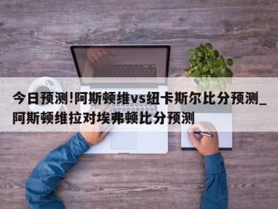 今日预测!阿斯顿维vs纽卡斯尔比分预测_阿斯顿维拉对埃弗顿比分预测