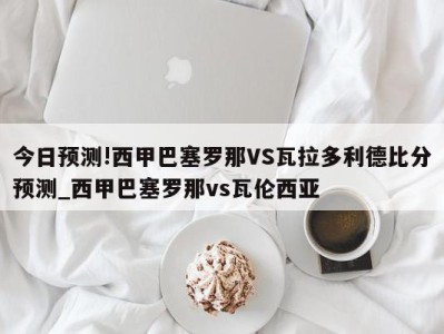 今日预测!西甲巴塞罗那VS瓦拉多利德比分预测_西甲巴塞罗那vs瓦伦西亚