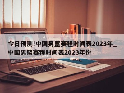 今日预测!中国男篮赛程时间表2023年_中国男篮赛程时间表2023年份