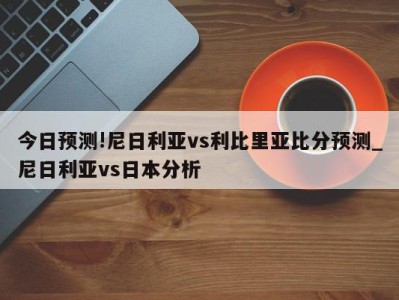 今日预测!尼日利亚vs利比里亚比分预测_尼日利亚vs日本分析