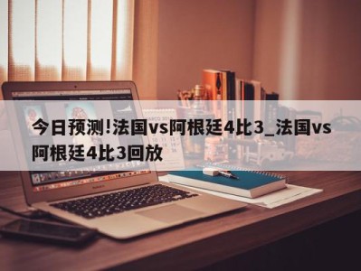 今日预测!法国vs阿根廷4比3_法国vs阿根廷4比3回放