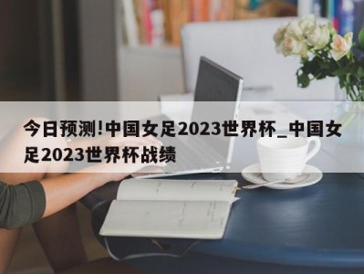 今日预测!中国女足2023世界杯_中国女足2023世界杯战绩