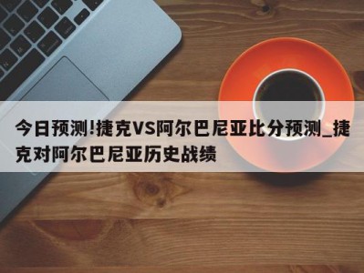 今日预测!捷克VS阿尔巴尼亚比分预测_捷克对阿尔巴尼亚历史战绩