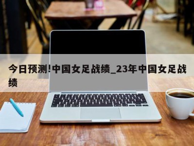 今日预测!中国女足战绩_23年中国女足战绩