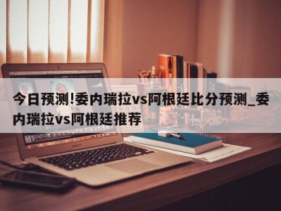 今日预测!委内瑞拉vs阿根廷比分预测_委内瑞拉vs阿根廷推荐