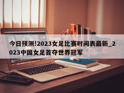 今日预测!2023女足比赛时间表最新_2023中国女足首夺世界冠军