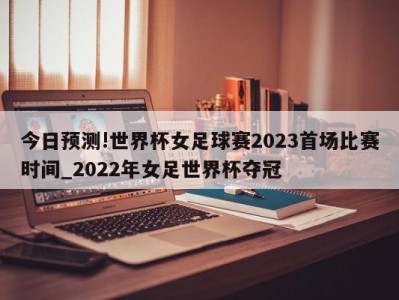 今日预测!世界杯女足球赛2023首场比赛时间_2022年女足世界杯夺冠