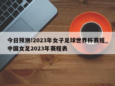 今日预测!2023年女子足球世界杯赛程_中国女足2023年赛程表