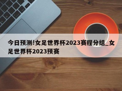 今日预测!女足世界杯2023赛程分组_女足世界杯2023预赛