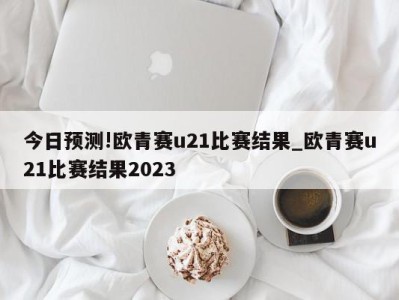 今日预测!欧青赛u21比赛结果_欧青赛u21比赛结果2023