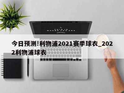 今日预测!利物浦2021赛季球衣_2022利物浦球衣