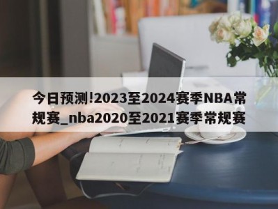 今日预测!2023至2024赛季NBA常规赛_nba2020至2021赛季常规赛