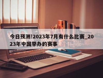 今日预测!2023年7月有什么比赛_2023年中国举办的赛事