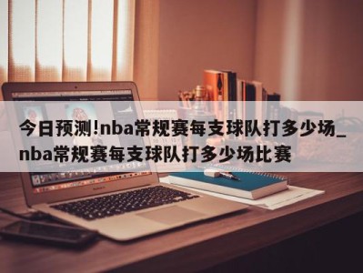 今日预测!nba常规赛每支球队打多少场_nba常规赛每支球队打多少场比赛