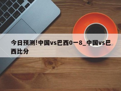 今日预测!中国vs巴西0一8_中国vs巴西比分