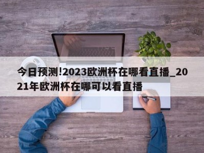 今日预测!2023欧洲杯在哪看直播_2021年欧洲杯在哪可以看直播