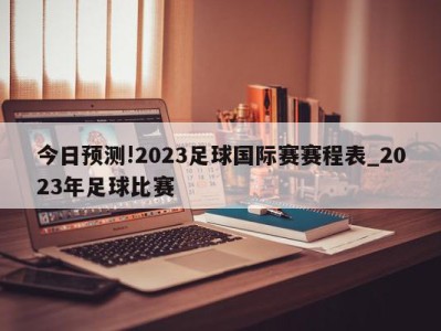 今日预测!2023足球国际赛赛程表_2023年足球比赛