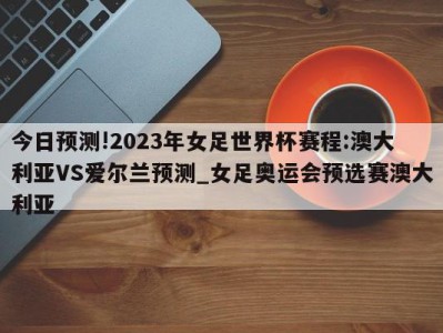 今日预测!2023年女足世界杯赛程:澳大利亚VS爱尔兰预测_女足奥运会预选赛澳大利亚