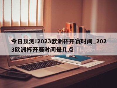 今日预测!2023欧洲杯开赛时间_2023欧洲杯开赛时间是几点