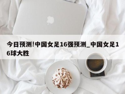 今日预测!中国女足16强预测_中国女足16球大胜