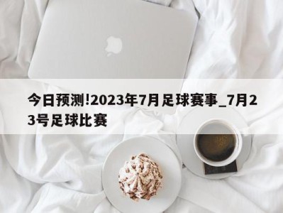 今日预测!2023年7月足球赛事_7月23号足球比赛