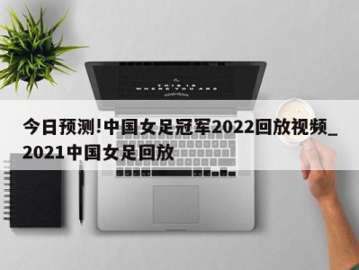 今日预测!中国女足冠军2022回放视频_2021中国女足回放